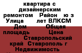 квартира с дизайнерским ремонтом › Район ­ ю/з › Улица ­ 50 лет ВЛКСМ › Дом ­ 67/ › Общая площадь ­ 100 › Цена ­ 4 000 000 - Ставропольский край, Ставрополь г. Недвижимость » Квартиры продажа   . Ставропольский край,Ставрополь г.